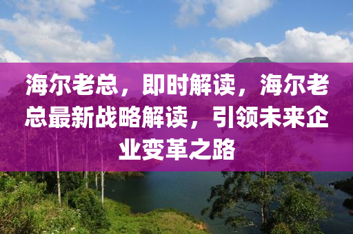 海爾老總，即時(shí)解讀，海爾老總最新戰(zhàn)略解讀，引領(lǐng)未來企業(yè)變革之路