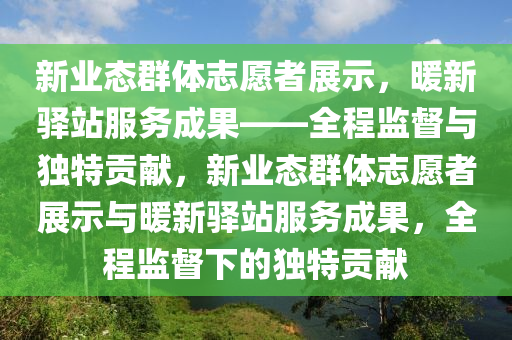 新業(yè)態(tài)群體志愿者展示，暖新驛站服務(wù)成果——全程監(jiān)督與獨(dú)特貢獻(xiàn)，新業(yè)態(tài)群體志愿者展示與暖新驛站服務(wù)成果，全程監(jiān)督下的獨(dú)特貢獻(xiàn)