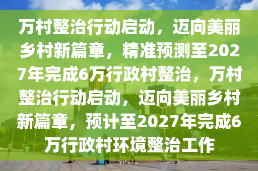 萬村整治行動(dòng)啟動(dòng)，邁向美麗鄉(xiāng)村新篇章，精準(zhǔn)預(yù)測至2027年完成6萬行政村整治，萬村整治行動(dòng)啟動(dòng)，邁向美麗鄉(xiāng)村新篇章，預(yù)計(jì)至2027年完成6萬行政村環(huán)境整治工作