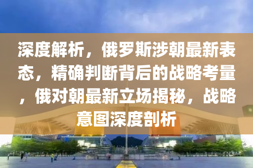 深度解析，俄羅斯涉朝最新表態(tài)，精確判斷背后的戰(zhàn)略考量，俄對朝最新立場揭秘，戰(zhàn)略意圖深度剖析