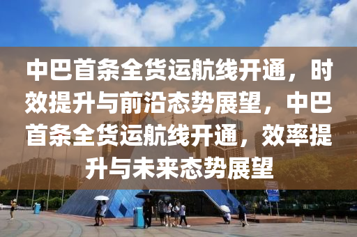 中巴首條全貨運(yùn)航線開通，時(shí)效提升與前沿態(tài)勢展望，中巴首條全貨運(yùn)航線開通，效率提升與未來態(tài)勢展望