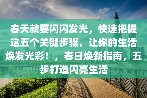 春天就要閃閃發(fā)光，快速把握這五個(gè)關(guān)鍵步驟，讓你的生活煥發(fā)光彩！，春日煥新指南，五步打造閃亮生活