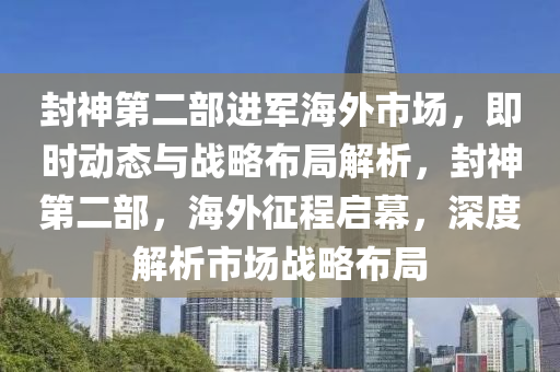 封神第二部進(jìn)軍海外市場(chǎng)，即時(shí)動(dòng)態(tài)與戰(zhàn)略布局解析，封神第二部，海外征程啟幕，深度解析市場(chǎng)戰(zhàn)略布局