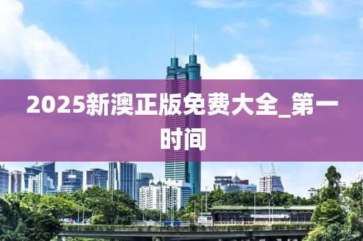 2025新澳正版免費(fèi)大全_第一時(shí)間