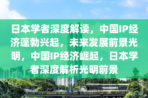 日本學者深度解讀，中國IP經(jīng)濟蓬勃興起，未來發(fā)展前景光明，中國IP經(jīng)濟崛起，日本學者深度解析光明前景