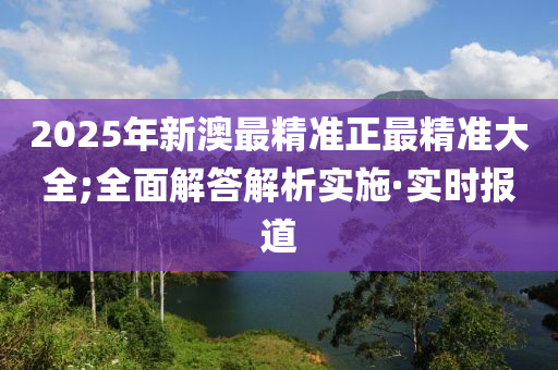 2025年新澳最精準正最精準大全;全面解答解析實施·實時報道