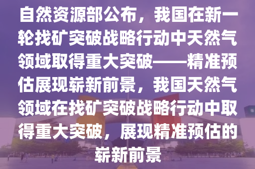 自然資源部公布，我國(guó)在新一輪找礦突破戰(zhàn)略行動(dòng)中天然氣領(lǐng)域取得重大突破——精準(zhǔn)預(yù)估展現(xiàn)嶄新前景，我國(guó)天然氣領(lǐng)域在找礦突破戰(zhàn)略行動(dòng)中取得重大突破，展現(xiàn)精準(zhǔn)預(yù)估的嶄新前景