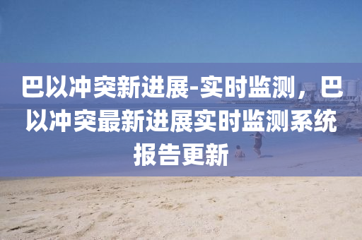 巴以沖突新進展-實時監(jiān)測，巴以沖突最新進展實時監(jiān)測系統(tǒng)報告更新