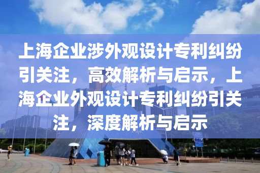 上海企業(yè)涉外觀設計專利糾紛引關(guān)注，高效解析與啟示，上海企業(yè)外觀設計專利糾紛引關(guān)注，深度解析與啟示