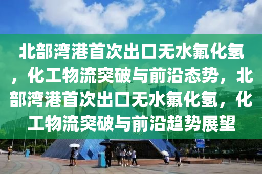 北部灣港首次出口無水氟化氫，化工物流突破與前沿態(tài)勢，北部灣港首次出口無水氟化氫，化工物流突破與前沿趨勢展望