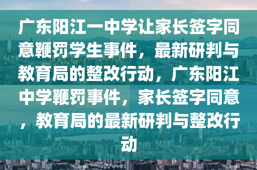廣東陽江一中學(xué)讓家長簽字同意鞭罰學(xué)生事件，最新研判與教育局的整改行動(dòng)，廣東陽江中學(xué)鞭罰事件，家長簽字同意，教育局的最新研判與整改行動(dòng)