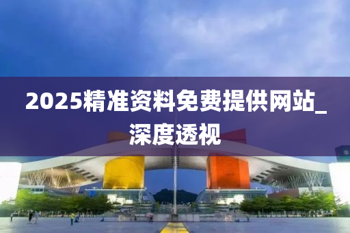 2025精準(zhǔn)資料免費(fèi)提供網(wǎng)站_深度透視