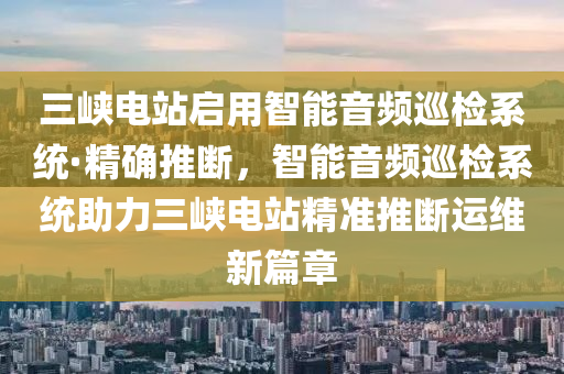 三峽電站啟用智能音頻巡檢系統(tǒng)·精確推斷，智能音頻巡檢系統(tǒng)助力三峽電站精準推斷運維新篇章