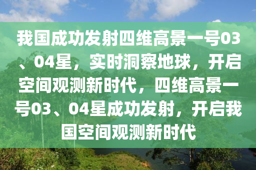 我國成功發(fā)射四維高景一號(hào)03、04星，實(shí)時(shí)洞察地球，開啟空間觀測新時(shí)代，四維高景一號(hào)03、04星成功發(fā)射，開啟我國空間觀測新時(shí)代