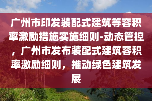 廣州市印發(fā)裝配式建筑等容積率激勵措施實施細則-動態(tài)管控，廣州市發(fā)布裝配式建筑容積率激勵細則，推動綠色建筑發(fā)展