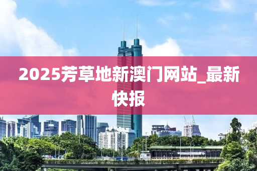 2025芳草地新澳門網站_最新快報