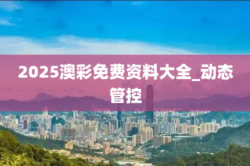 2025澳彩免費(fèi)資料大全_動(dòng)態(tài)管控