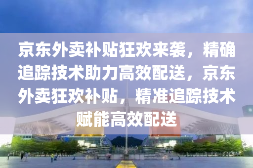 京東外賣補貼狂歡來襲，精確追蹤技術(shù)助力高效配送，京東外賣狂歡補貼，精準追蹤技術(shù)賦能高效配送