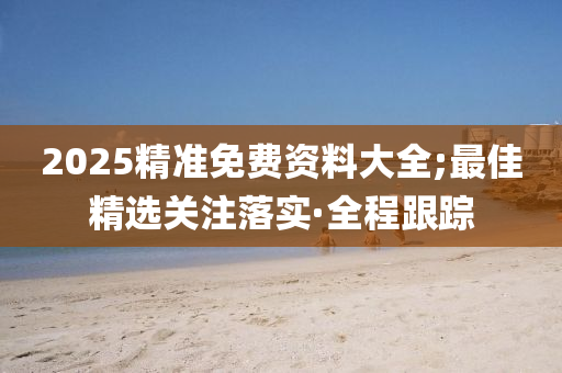 2025精準免費資料大全;最佳精選關(guān)注落實·全程跟蹤
