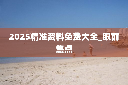 2025精準(zhǔn)資料免費(fèi)大全_眼前焦點(diǎn)