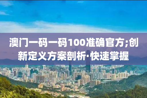 澳門一碼一碼100準(zhǔn)確官方;創(chuàng)新定義方案剖析·快速掌握