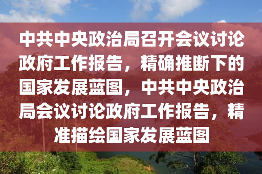 中共中央政治局召開會(huì)議討論政府工作報(bào)告，精確推斷下的國(guó)家發(fā)展藍(lán)圖，中共中央政治局會(huì)議討論政府工作報(bào)告，精準(zhǔn)描繪國(guó)家發(fā)展藍(lán)圖