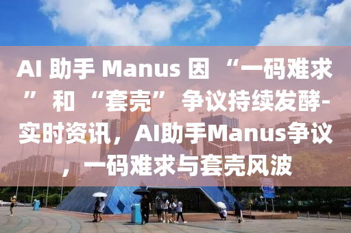 AI 助手 Manus 因 “一碼難求” 和 “套殼” 爭(zhēng)議持續(xù)發(fā)酵-實(shí)時(shí)資訊，AI助手Manus爭(zhēng)議，一碼難求與套殼風(fēng)波