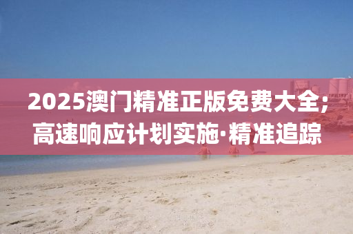 2025澳門精準(zhǔn)正版免費(fèi)大全;高速響應(yīng)計(jì)劃實(shí)施·精準(zhǔn)追蹤