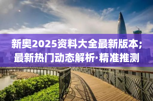 新奧2025資料大全最新版本;最新熱門動(dòng)態(tài)解析·精準(zhǔn)推測(cè)