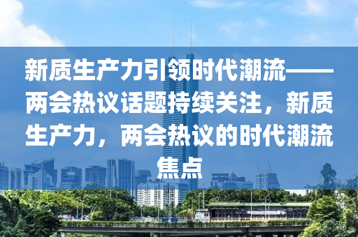 新質(zhì)生產(chǎn)力引領(lǐng)時代潮流——兩會熱議話題持續(xù)關(guān)注，新質(zhì)生產(chǎn)力，兩會熱議的時代潮流焦點