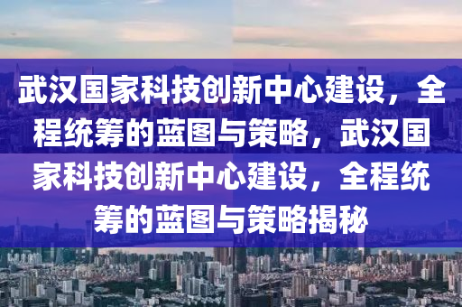 武漢國家科技創(chuàng)新中心建設(shè)，全程統(tǒng)籌的藍(lán)圖與策略，武漢國家科技創(chuàng)新中心建設(shè)，全程統(tǒng)籌的藍(lán)圖與策略揭秘