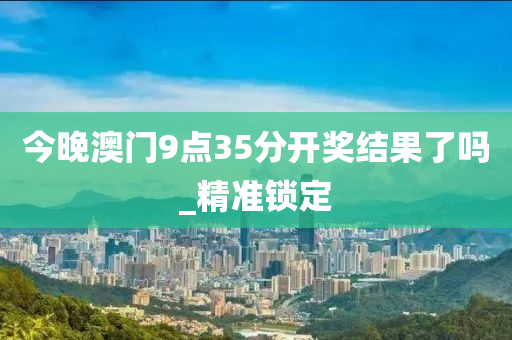 今晚澳門9點(diǎn)35分開獎(jiǎng)結(jié)果了嗎_精準(zhǔn)鎖定