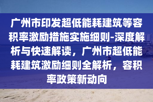 廣州市印發(fā)超低能耗建筑等容積率激勵措施實施細則-深度解析與快速解讀，廣州市超低能耗建筑激勵細則全解析，容積率政策新動向