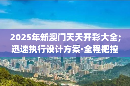 2025年新澳門天天開彩大全;迅速執(zhí)行設(shè)計(jì)方案·全程把控