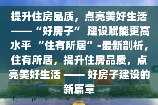 提升住房品質(zhì)，點亮美好生活 ——“好房子” 建設賦能更高水平 “住有所居”-最新剖析，住有所居，提升住房品質(zhì)，點亮美好生活 —— 好房子建設的新篇章