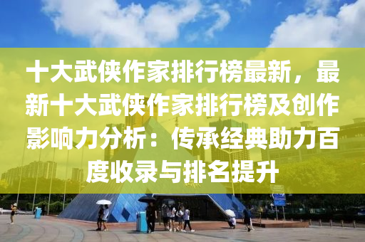 十大武俠作家排行榜最新，最新十大武俠作家排行榜及創(chuàng)作影響力分析：傳承經(jīng)典助力百度收錄與排名提升
