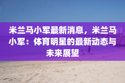 米蘭馬小軍最新消息，米蘭馬小軍：體育明星的最新動態(tài)與未來展望