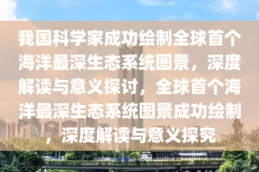 我國科學(xué)家成功繪制全球首個海洋最深生態(tài)系統(tǒng)圖景，深度解讀與意義探討，全球首個海洋最深生態(tài)系統(tǒng)圖景成功繪制，深度解讀與意義探究