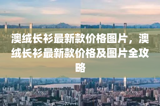 澳絨長衫最新款價(jià)格圖片，澳絨長衫最新款價(jià)格及圖片全攻略