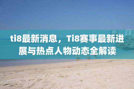 ti8最新消息，Ti8賽事最新進(jìn)展與熱點(diǎn)人物動態(tài)全解讀