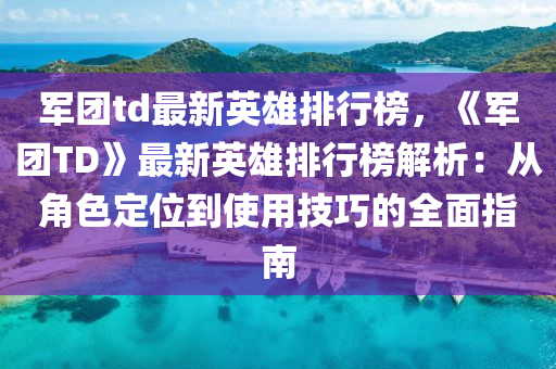 軍團td最新英雄排行榜，《軍團TD》最新英雄排行榜解析：從角色定位到使用技巧的全面指南