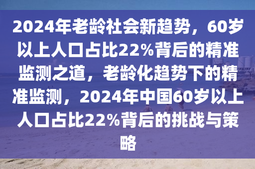 2024年老齡社會新趨勢，60歲以上人口占比22%背后的精準監(jiān)測之道，老齡化趨勢下的精準監(jiān)測，2024年中國60歲以上人口占比22%背后的挑戰(zhàn)與策略