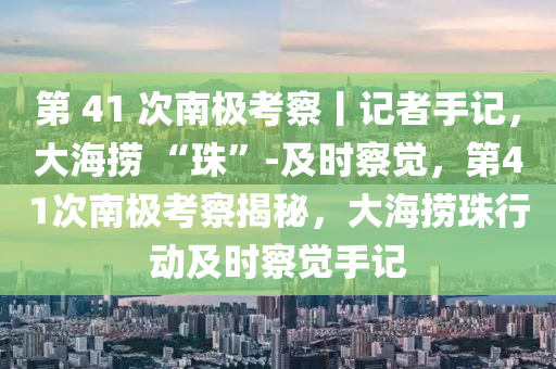 第 41 次南極考察丨記者手記，大海撈 “珠”-及時察覺，第41次南極考察揭秘，大海撈珠行動及時察覺手記