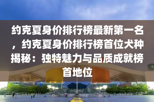 約克夏身價排行榜最新第一名，約克夏身價排行榜首位犬種揭秘：獨特魅力與品質(zhì)成就榜首地位