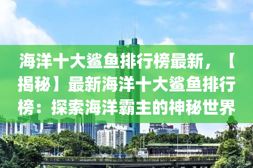 海洋十大鯊魚排行榜最新，【揭秘】最新海洋十大鯊魚排行榜：探索海洋霸主的神秘世界
