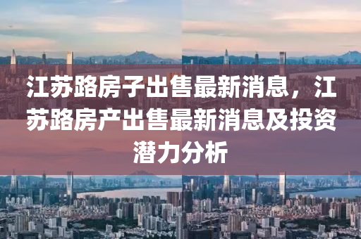 江蘇路房子出售最新消息，江蘇路房產(chǎn)出售最新消息及投資潛力分析