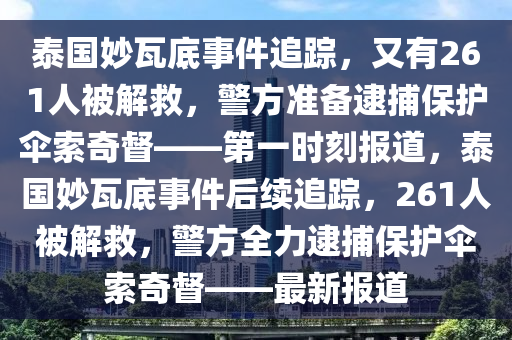 泰國妙瓦底事件追蹤，又有261人被解救，警方準(zhǔn)備逮捕保護傘索奇督——第一時刻報道，泰國妙瓦底事件后續(xù)追蹤，261人被解救，警方全力逮捕保護傘索奇督——最新報道