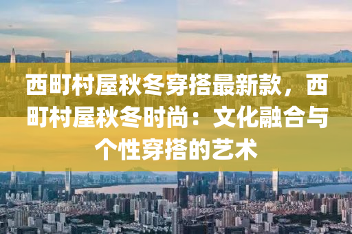 西町村屋秋冬穿搭最新款，西町村屋秋冬時尚：文化融合與個性穿搭的藝術(shù)