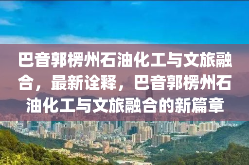 巴音郭楞州石油化工與文旅融合，最新詮釋，巴音郭楞州石油化工與文旅融合的新篇章