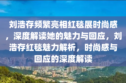劉浩存頻繁亮相紅毯展時尚感，深度解讀她的魅力與回應(yīng)，劉浩存紅毯魅力解析，時尚感與回應(yīng)的深度解讀